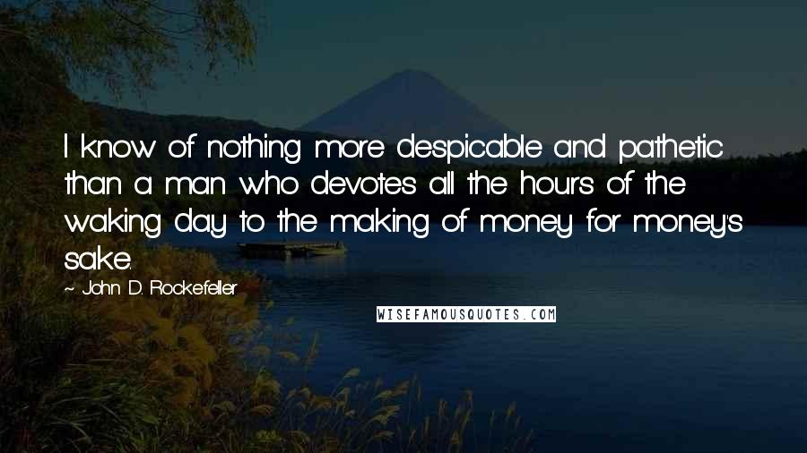 John D. Rockefeller Quotes: I know of nothing more despicable and pathetic than a man who devotes all the hours of the waking day to the making of money for money's sake.