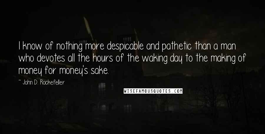 John D. Rockefeller Quotes: I know of nothing more despicable and pathetic than a man who devotes all the hours of the waking day to the making of money for money's sake.