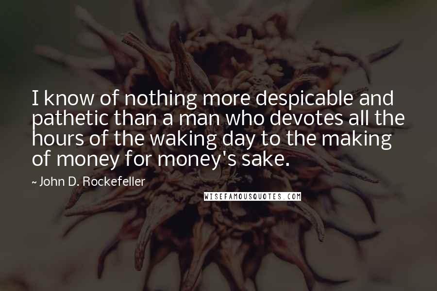 John D. Rockefeller Quotes: I know of nothing more despicable and pathetic than a man who devotes all the hours of the waking day to the making of money for money's sake.