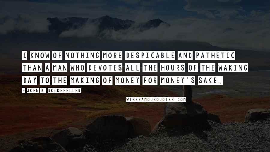 John D. Rockefeller Quotes: I know of nothing more despicable and pathetic than a man who devotes all the hours of the waking day to the making of money for money's sake.