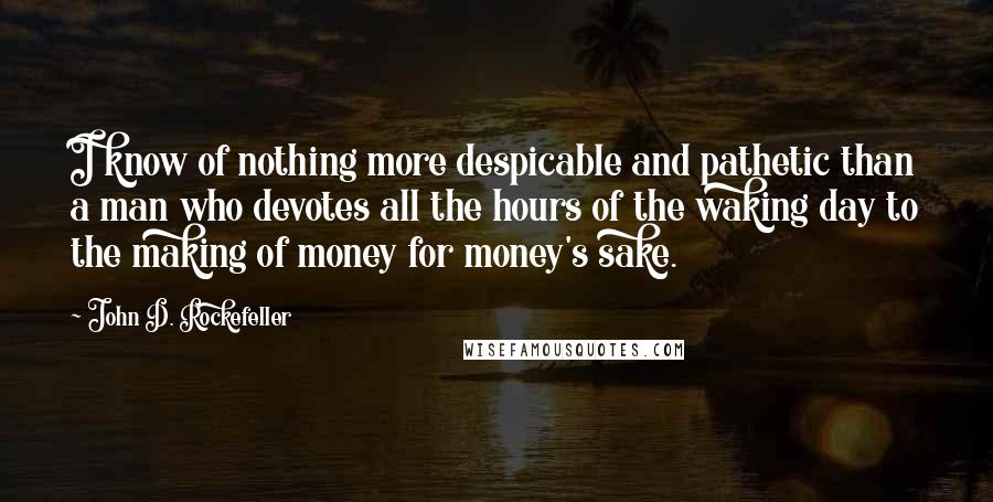 John D. Rockefeller Quotes: I know of nothing more despicable and pathetic than a man who devotes all the hours of the waking day to the making of money for money's sake.