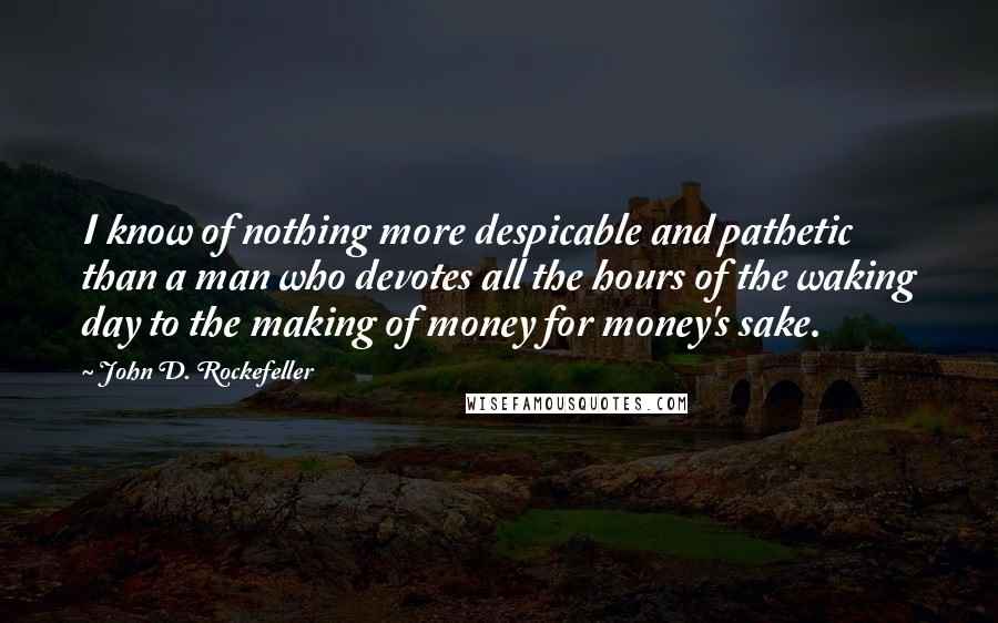 John D. Rockefeller Quotes: I know of nothing more despicable and pathetic than a man who devotes all the hours of the waking day to the making of money for money's sake.