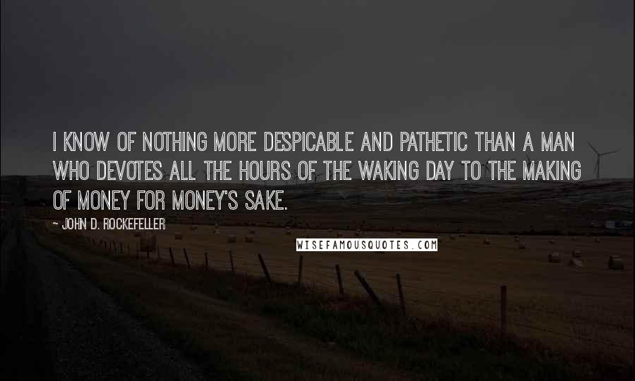 John D. Rockefeller Quotes: I know of nothing more despicable and pathetic than a man who devotes all the hours of the waking day to the making of money for money's sake.
