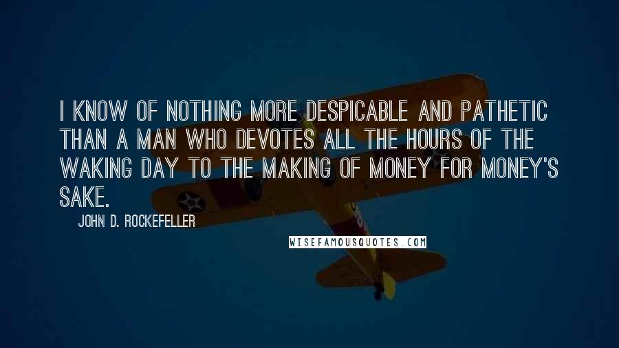 John D. Rockefeller Quotes: I know of nothing more despicable and pathetic than a man who devotes all the hours of the waking day to the making of money for money's sake.