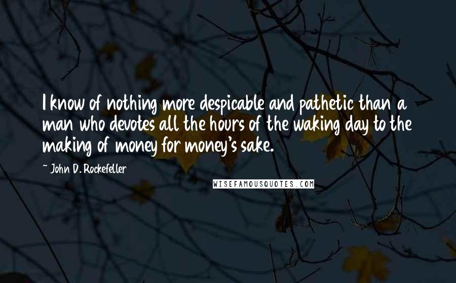 John D. Rockefeller Quotes: I know of nothing more despicable and pathetic than a man who devotes all the hours of the waking day to the making of money for money's sake.