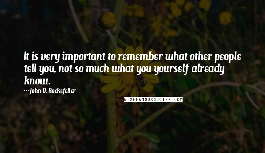 John D. Rockefeller Quotes: It is very important to remember what other people tell you, not so much what you yourself already know.