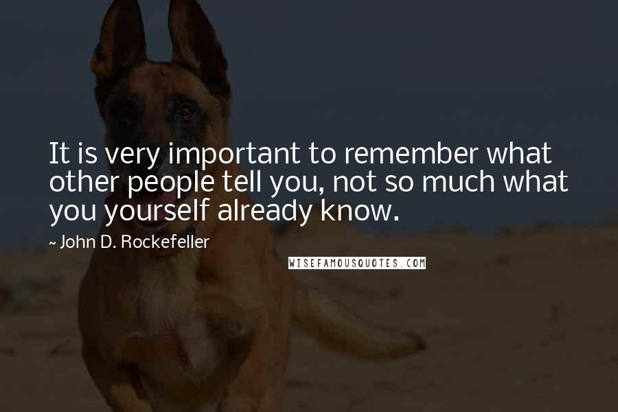 John D. Rockefeller Quotes: It is very important to remember what other people tell you, not so much what you yourself already know.