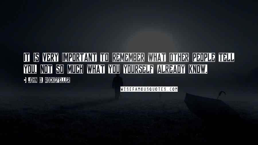 John D. Rockefeller Quotes: It is very important to remember what other people tell you, not so much what you yourself already know.