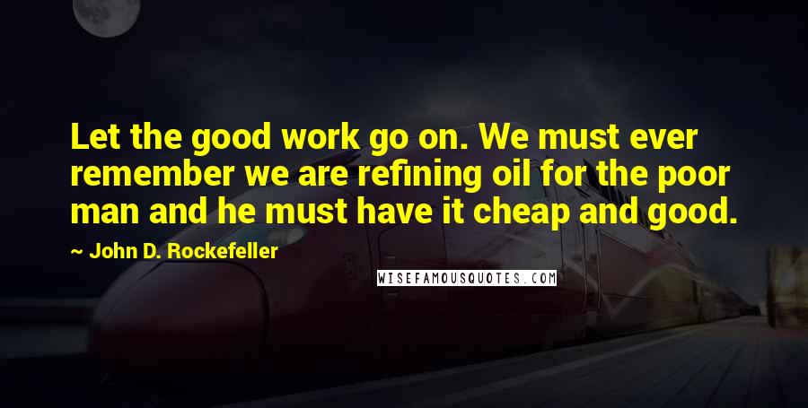 John D. Rockefeller Quotes: Let the good work go on. We must ever remember we are refining oil for the poor man and he must have it cheap and good.