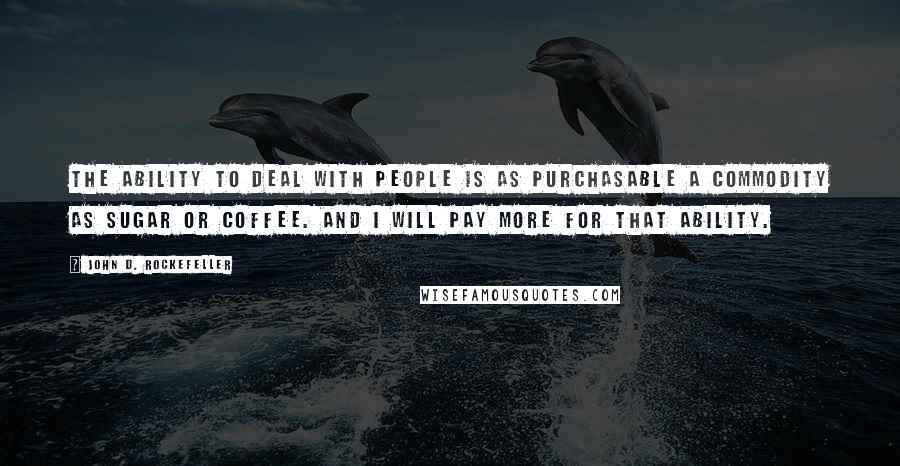 John D. Rockefeller Quotes: The ability to deal with people is as purchasable a commodity as sugar or coffee. And I will pay more for that ability.