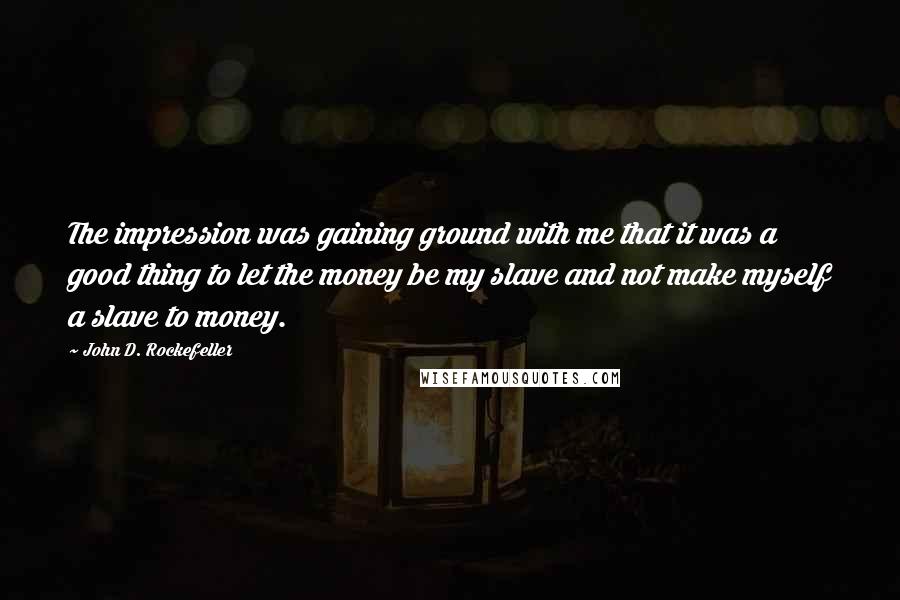 John D. Rockefeller Quotes: The impression was gaining ground with me that it was a good thing to let the money be my slave and not make myself a slave to money.