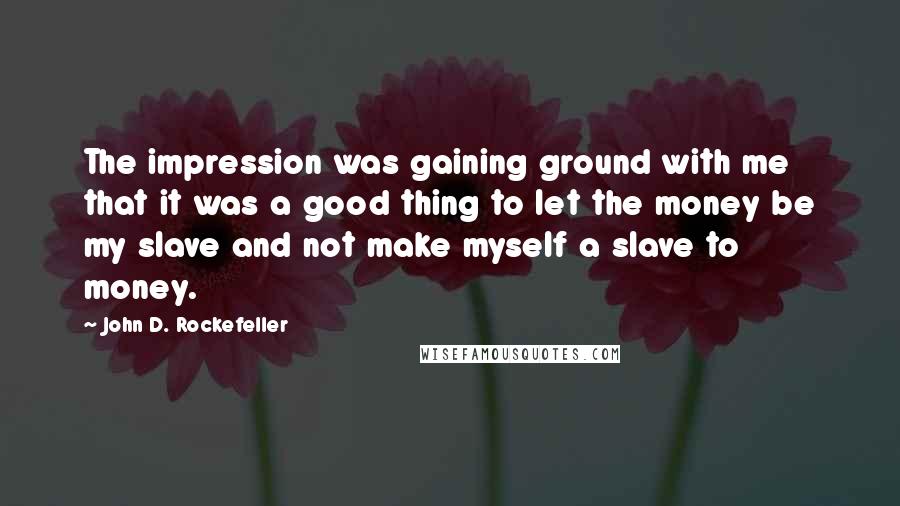 John D. Rockefeller Quotes: The impression was gaining ground with me that it was a good thing to let the money be my slave and not make myself a slave to money.
