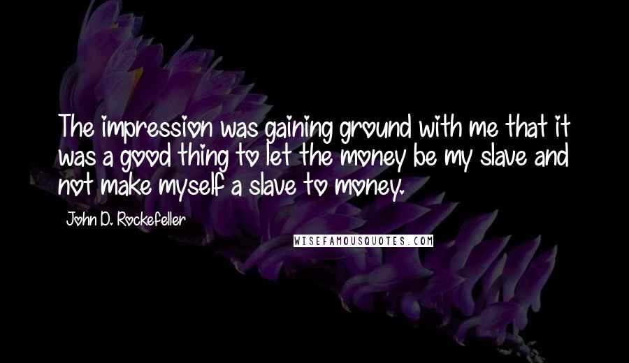 John D. Rockefeller Quotes: The impression was gaining ground with me that it was a good thing to let the money be my slave and not make myself a slave to money.