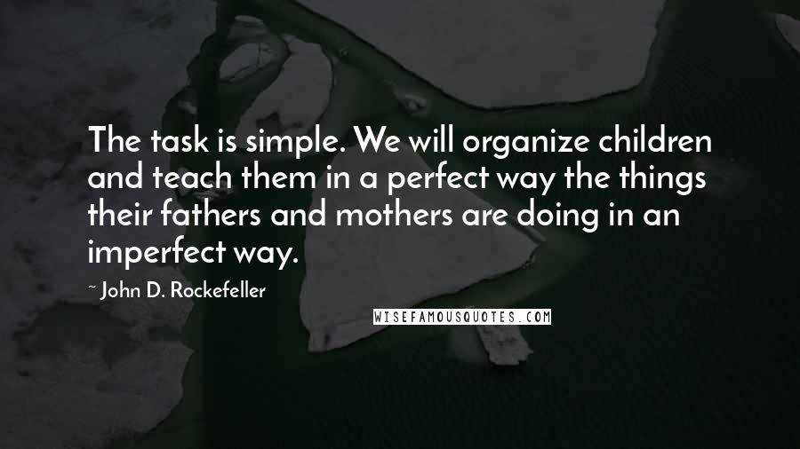 John D. Rockefeller Quotes: The task is simple. We will organize children and teach them in a perfect way the things their fathers and mothers are doing in an imperfect way.