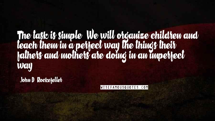 John D. Rockefeller Quotes: The task is simple. We will organize children and teach them in a perfect way the things their fathers and mothers are doing in an imperfect way.