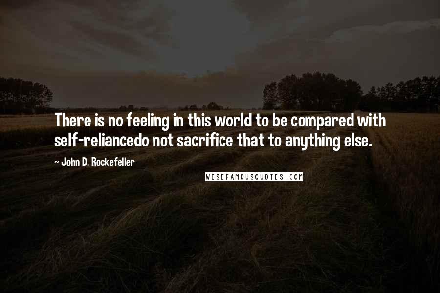 John D. Rockefeller Quotes: There is no feeling in this world to be compared with self-reliancedo not sacrifice that to anything else.