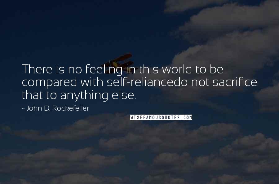 John D. Rockefeller Quotes: There is no feeling in this world to be compared with self-reliancedo not sacrifice that to anything else.