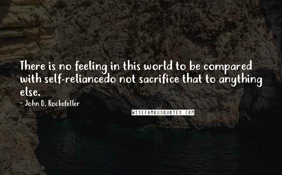 John D. Rockefeller Quotes: There is no feeling in this world to be compared with self-reliancedo not sacrifice that to anything else.