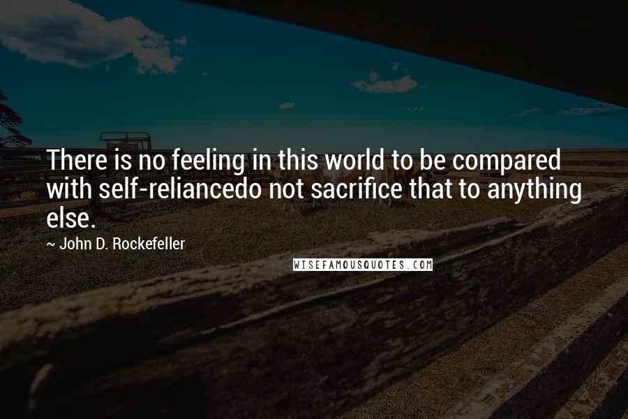 John D. Rockefeller Quotes: There is no feeling in this world to be compared with self-reliancedo not sacrifice that to anything else.