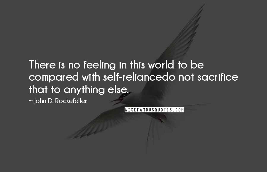 John D. Rockefeller Quotes: There is no feeling in this world to be compared with self-reliancedo not sacrifice that to anything else.