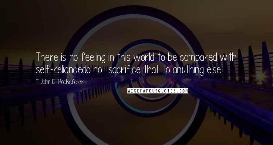 John D. Rockefeller Quotes: There is no feeling in this world to be compared with self-reliancedo not sacrifice that to anything else.