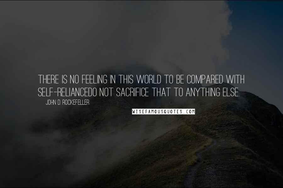 John D. Rockefeller Quotes: There is no feeling in this world to be compared with self-reliancedo not sacrifice that to anything else.