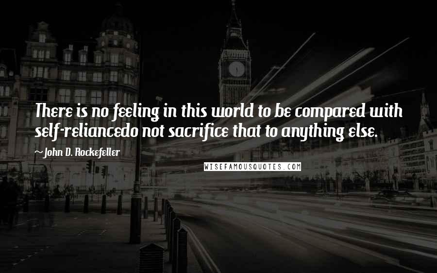 John D. Rockefeller Quotes: There is no feeling in this world to be compared with self-reliancedo not sacrifice that to anything else.