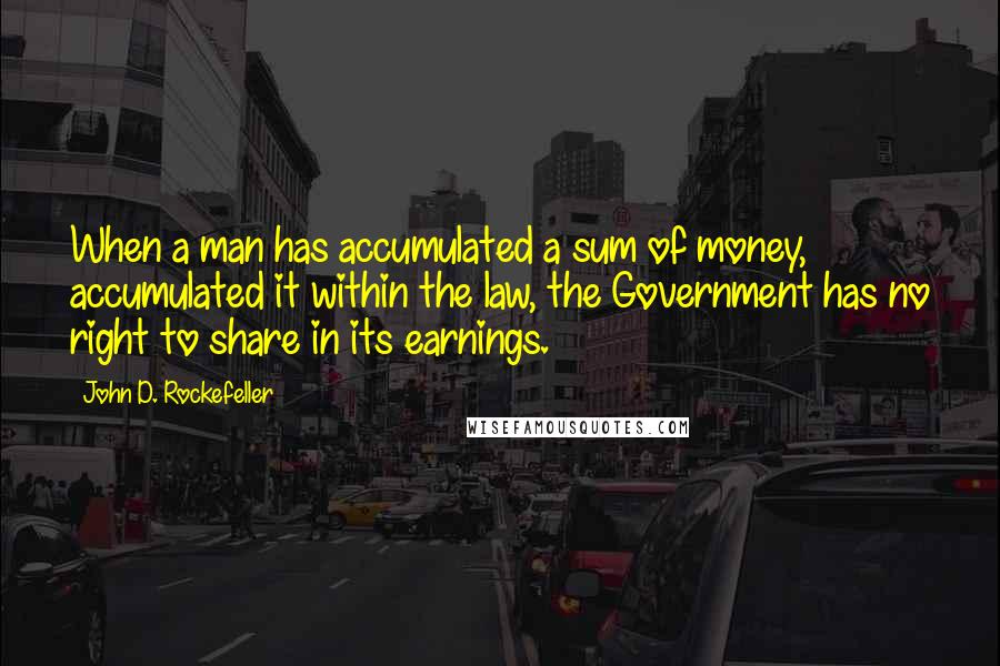 John D. Rockefeller Quotes: When a man has accumulated a sum of money, accumulated it within the law, the Government has no right to share in its earnings.