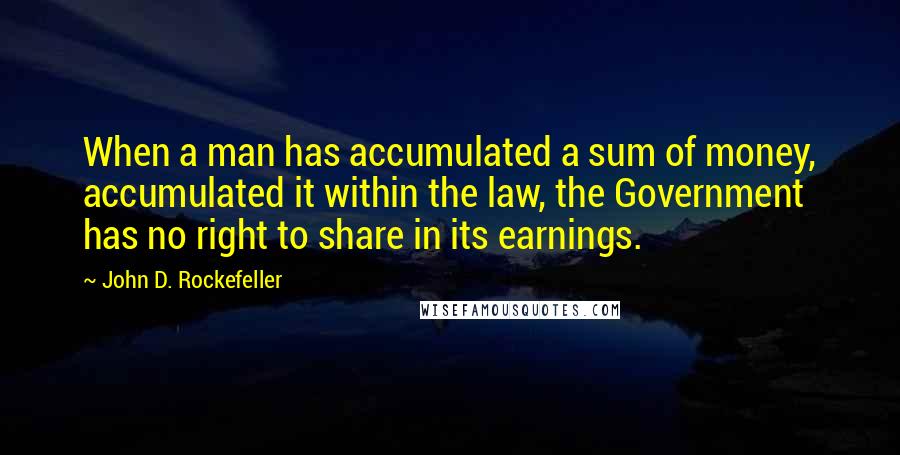 John D. Rockefeller Quotes: When a man has accumulated a sum of money, accumulated it within the law, the Government has no right to share in its earnings.