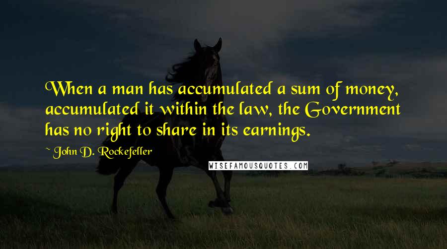 John D. Rockefeller Quotes: When a man has accumulated a sum of money, accumulated it within the law, the Government has no right to share in its earnings.