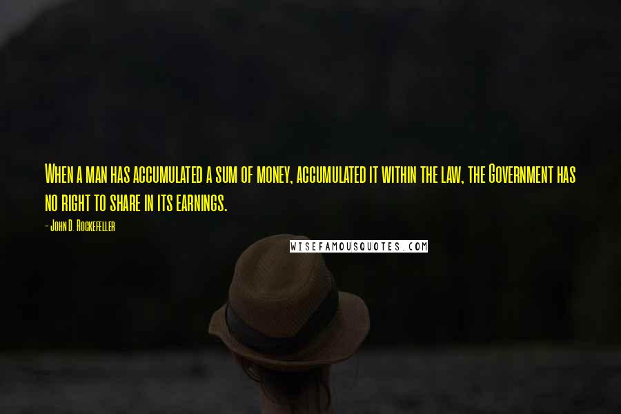 John D. Rockefeller Quotes: When a man has accumulated a sum of money, accumulated it within the law, the Government has no right to share in its earnings.