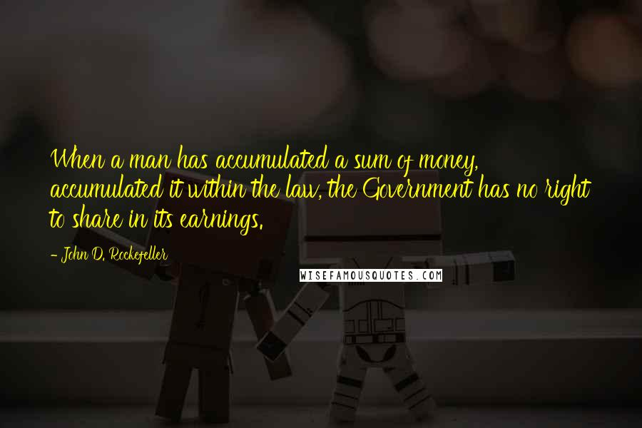 John D. Rockefeller Quotes: When a man has accumulated a sum of money, accumulated it within the law, the Government has no right to share in its earnings.