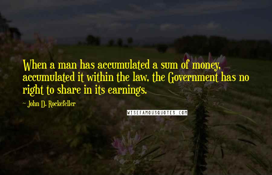 John D. Rockefeller Quotes: When a man has accumulated a sum of money, accumulated it within the law, the Government has no right to share in its earnings.