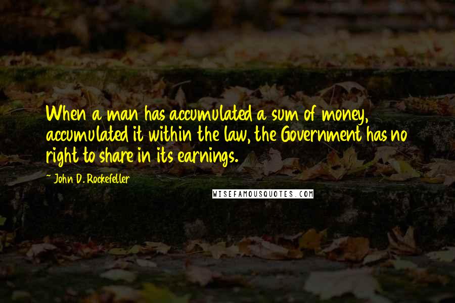 John D. Rockefeller Quotes: When a man has accumulated a sum of money, accumulated it within the law, the Government has no right to share in its earnings.