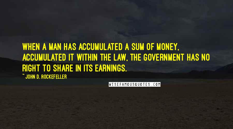 John D. Rockefeller Quotes: When a man has accumulated a sum of money, accumulated it within the law, the Government has no right to share in its earnings.