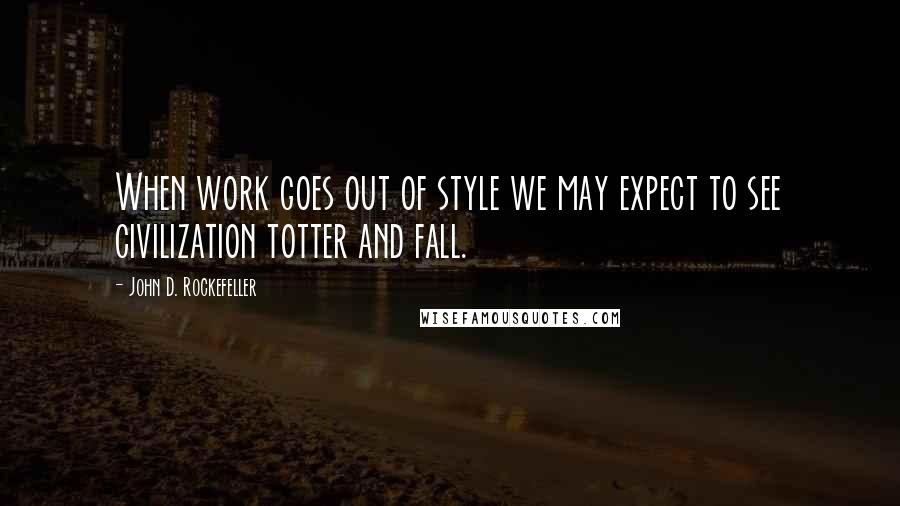John D. Rockefeller Quotes: When work goes out of style we may expect to see civilization totter and fall.
