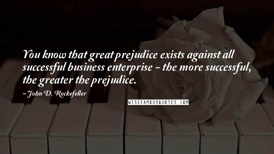 John D. Rockefeller Quotes: You know that great prejudice exists against all successful business enterprise - the more successful, the greater the prejudice.