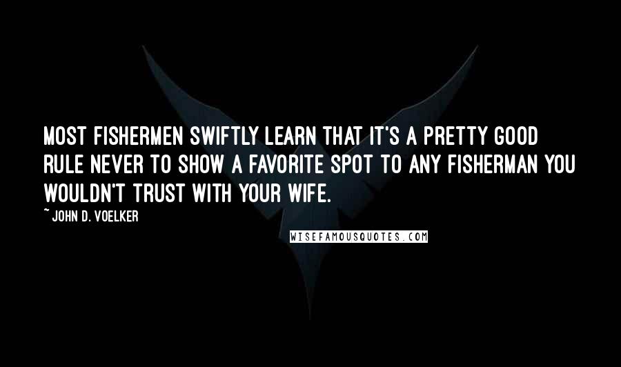 John D. Voelker Quotes: Most fishermen swiftly learn that it's a pretty good rule never to show a favorite spot to any fisherman you wouldn't trust with your wife.