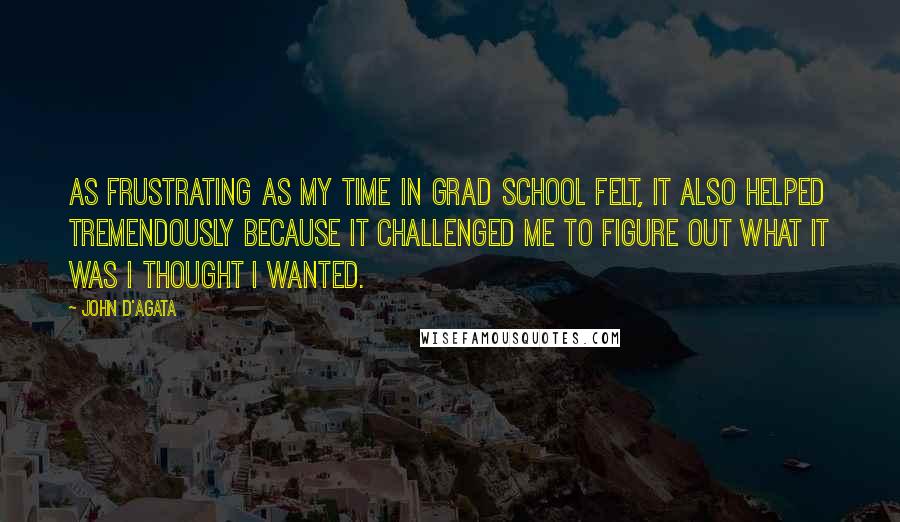 John D'Agata Quotes: As frustrating as my time in grad school felt, it also helped tremendously because it challenged me to figure out what it was I thought I wanted.