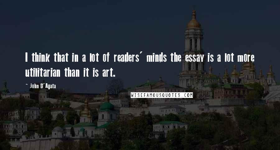 John D'Agata Quotes: I think that in a lot of readers' minds the essay is a lot more utilitarian than it is art.