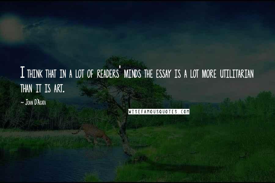 John D'Agata Quotes: I think that in a lot of readers' minds the essay is a lot more utilitarian than it is art.