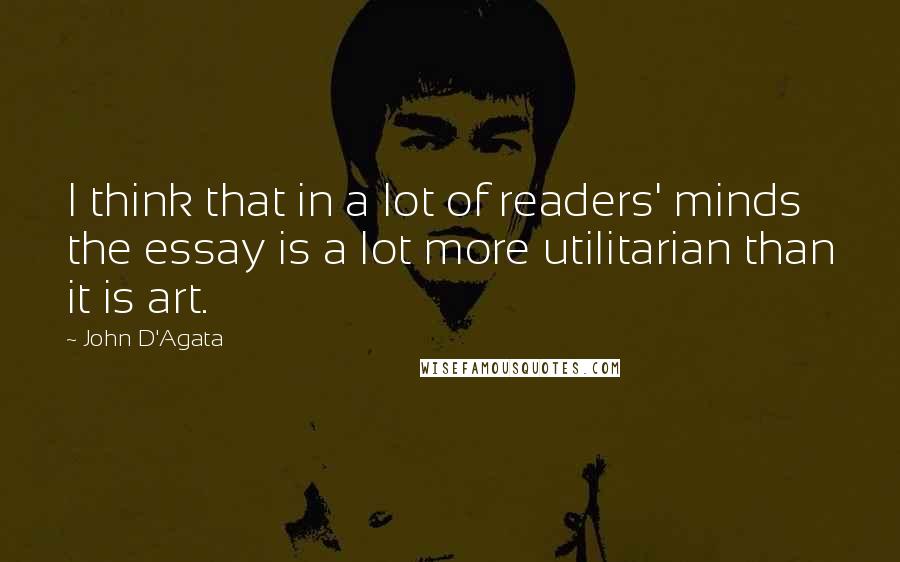 John D'Agata Quotes: I think that in a lot of readers' minds the essay is a lot more utilitarian than it is art.