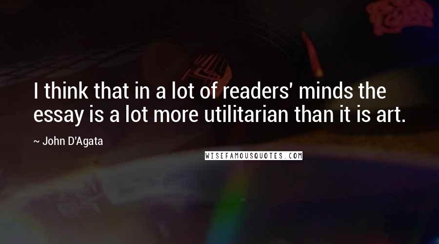 John D'Agata Quotes: I think that in a lot of readers' minds the essay is a lot more utilitarian than it is art.