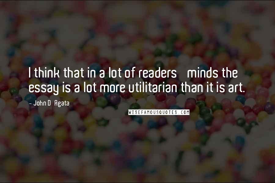 John D'Agata Quotes: I think that in a lot of readers' minds the essay is a lot more utilitarian than it is art.