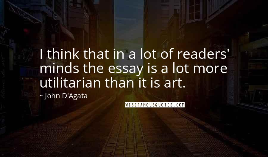John D'Agata Quotes: I think that in a lot of readers' minds the essay is a lot more utilitarian than it is art.