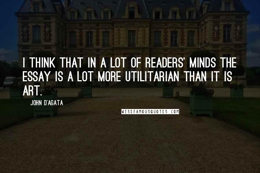 John D'Agata Quotes: I think that in a lot of readers' minds the essay is a lot more utilitarian than it is art.