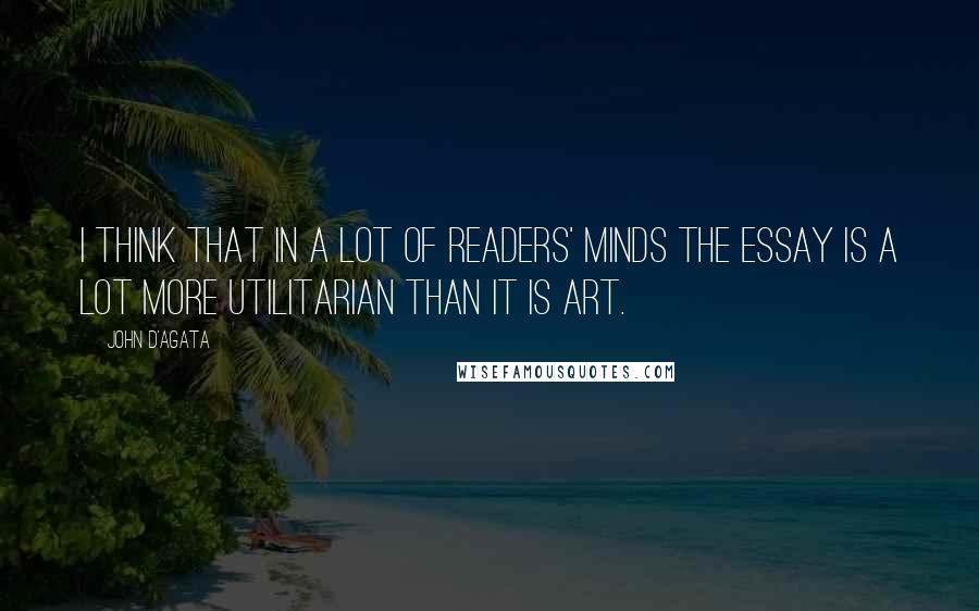 John D'Agata Quotes: I think that in a lot of readers' minds the essay is a lot more utilitarian than it is art.