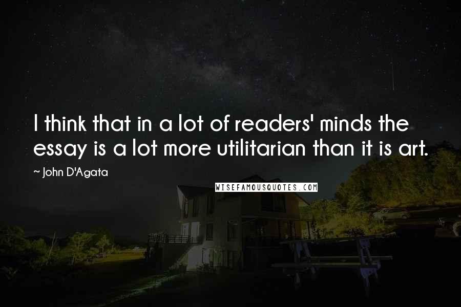 John D'Agata Quotes: I think that in a lot of readers' minds the essay is a lot more utilitarian than it is art.