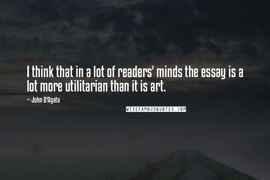 John D'Agata Quotes: I think that in a lot of readers' minds the essay is a lot more utilitarian than it is art.