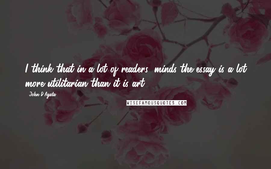 John D'Agata Quotes: I think that in a lot of readers' minds the essay is a lot more utilitarian than it is art.